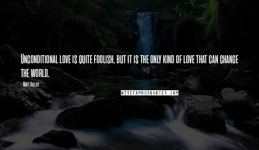 Matt Tullos Quotes: Unconditional love is quite foolish, but it is the only kind of love that can change the world.