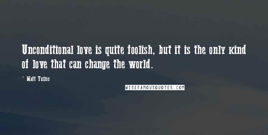 Matt Tullos Quotes: Unconditional love is quite foolish, but it is the only kind of love that can change the world.