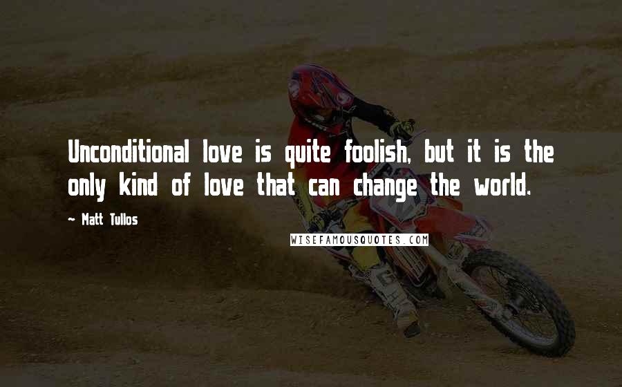 Matt Tullos Quotes: Unconditional love is quite foolish, but it is the only kind of love that can change the world.