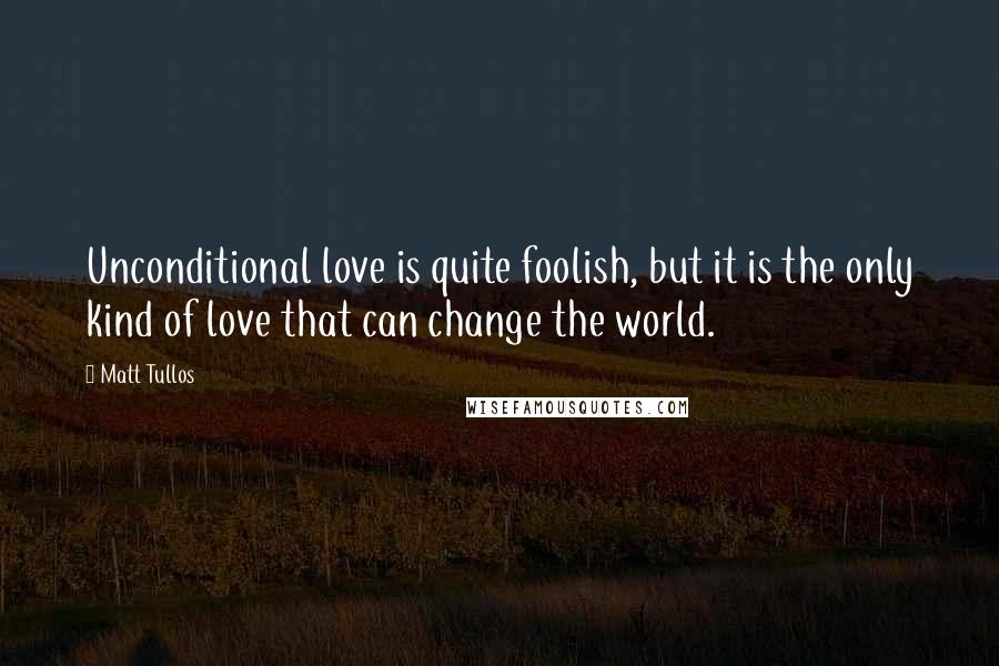 Matt Tullos Quotes: Unconditional love is quite foolish, but it is the only kind of love that can change the world.