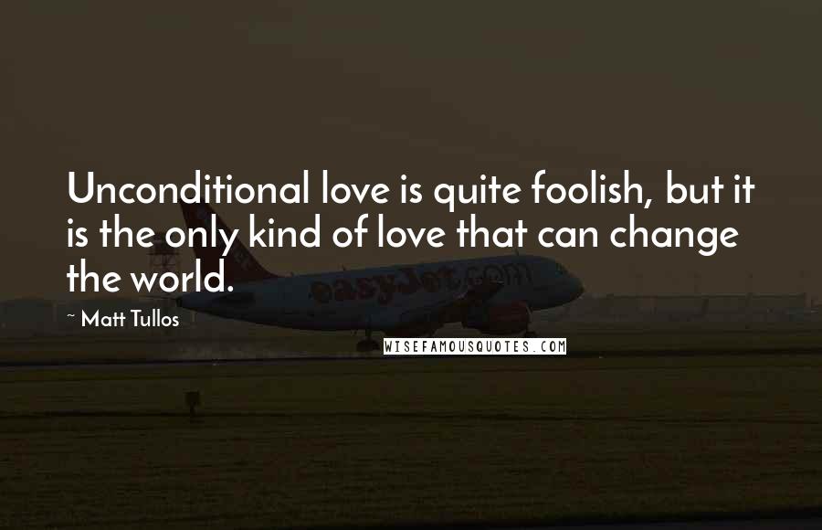 Matt Tullos Quotes: Unconditional love is quite foolish, but it is the only kind of love that can change the world.