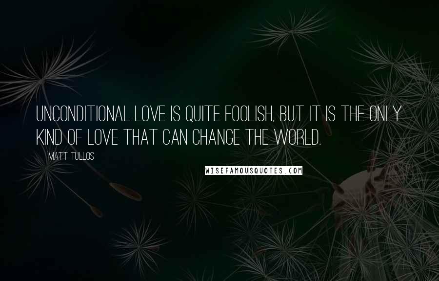 Matt Tullos Quotes: Unconditional love is quite foolish, but it is the only kind of love that can change the world.