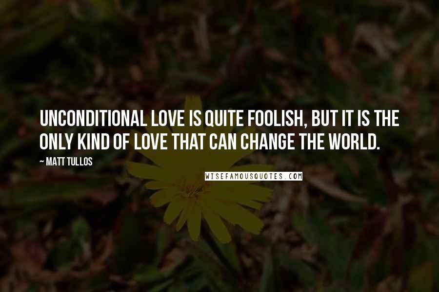 Matt Tullos Quotes: Unconditional love is quite foolish, but it is the only kind of love that can change the world.