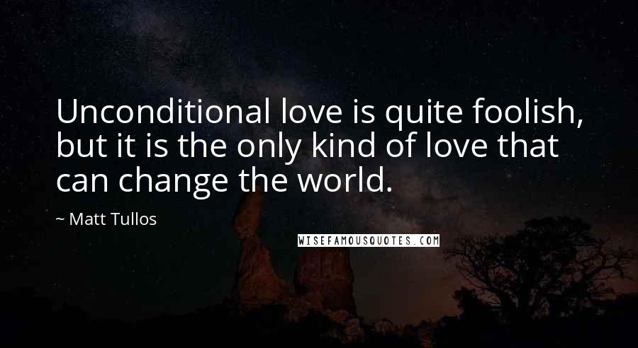 Matt Tullos Quotes: Unconditional love is quite foolish, but it is the only kind of love that can change the world.