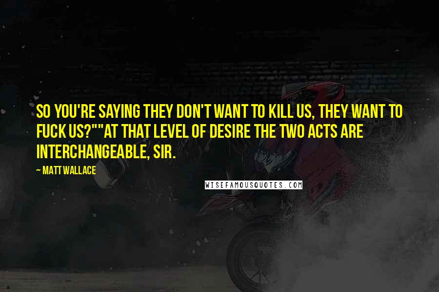 Matt Wallace Quotes: So you're saying they don't want to kill us, they want to fuck us?""At that level of desire the two acts are interchangeable, sir.