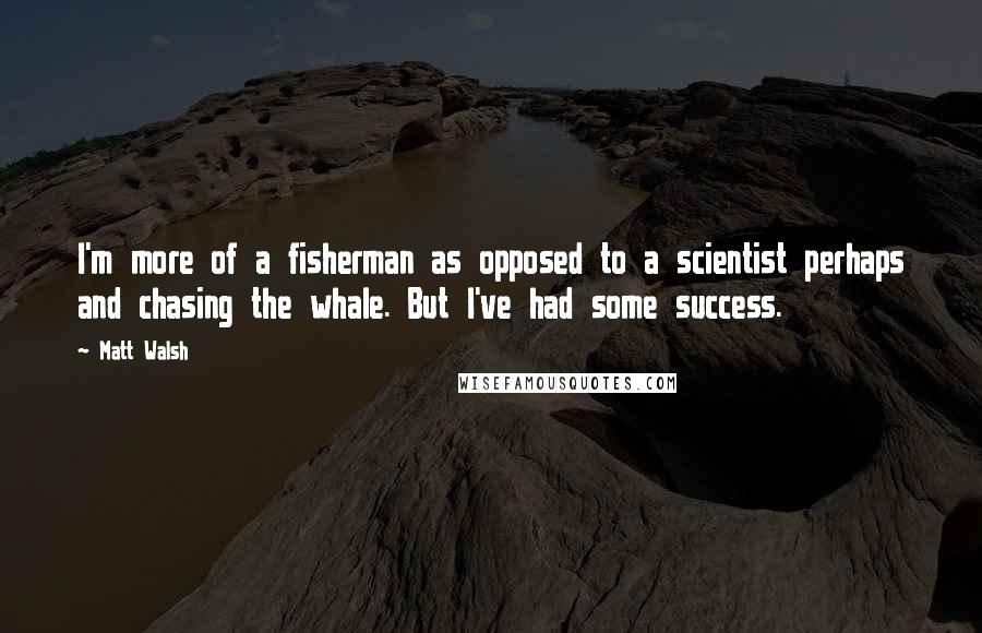 Matt Walsh Quotes: I'm more of a fisherman as opposed to a scientist perhaps and chasing the whale. But I've had some success.