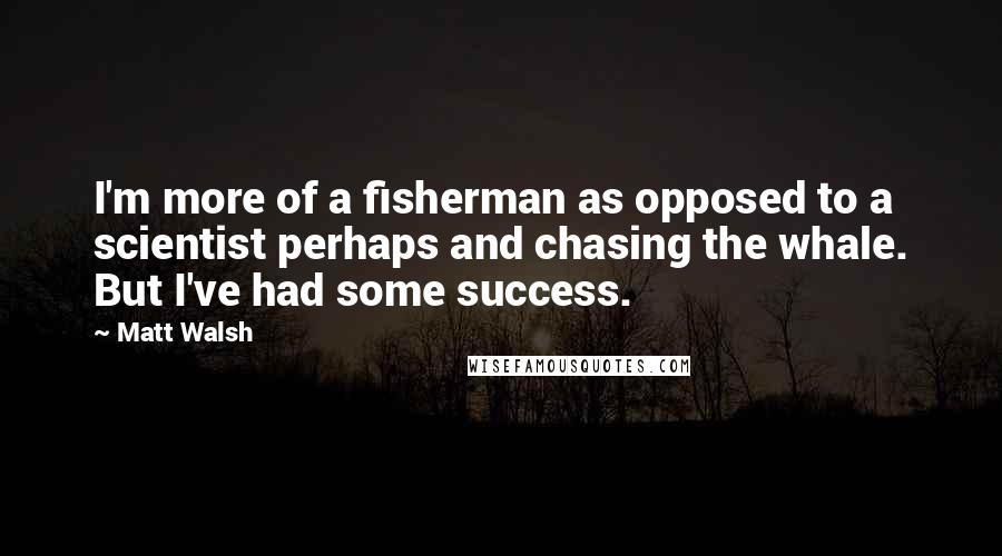 Matt Walsh Quotes: I'm more of a fisherman as opposed to a scientist perhaps and chasing the whale. But I've had some success.