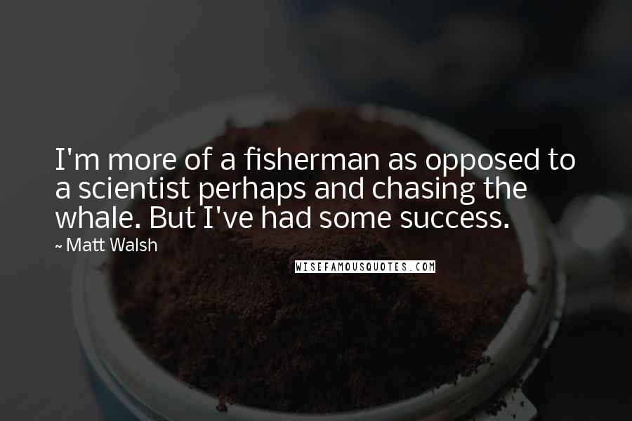 Matt Walsh Quotes: I'm more of a fisherman as opposed to a scientist perhaps and chasing the whale. But I've had some success.