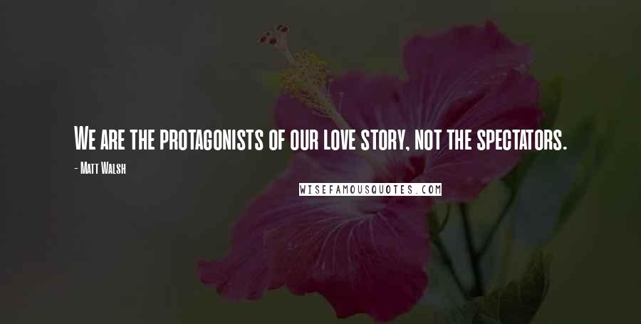 Matt Walsh Quotes: We are the protagonists of our love story, not the spectators.
