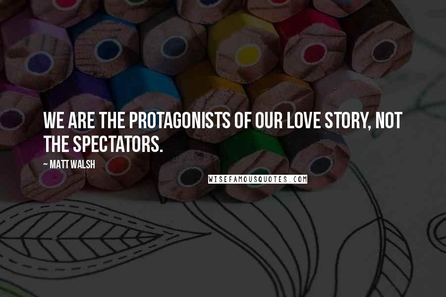 Matt Walsh Quotes: We are the protagonists of our love story, not the spectators.