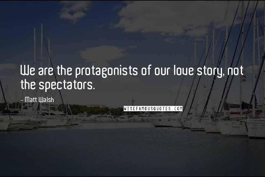 Matt Walsh Quotes: We are the protagonists of our love story, not the spectators.