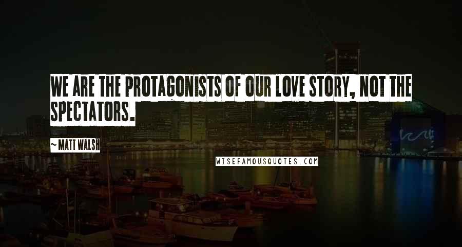 Matt Walsh Quotes: We are the protagonists of our love story, not the spectators.