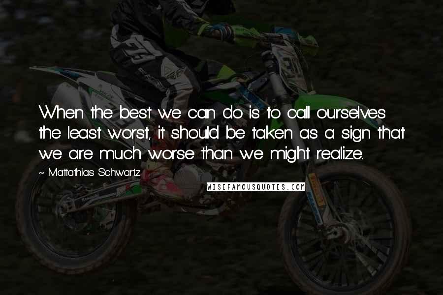 Mattathias Schwartz Quotes: When the best we can do is to call ourselves the least worst, it should be taken as a sign that we are much worse than we might realize.
