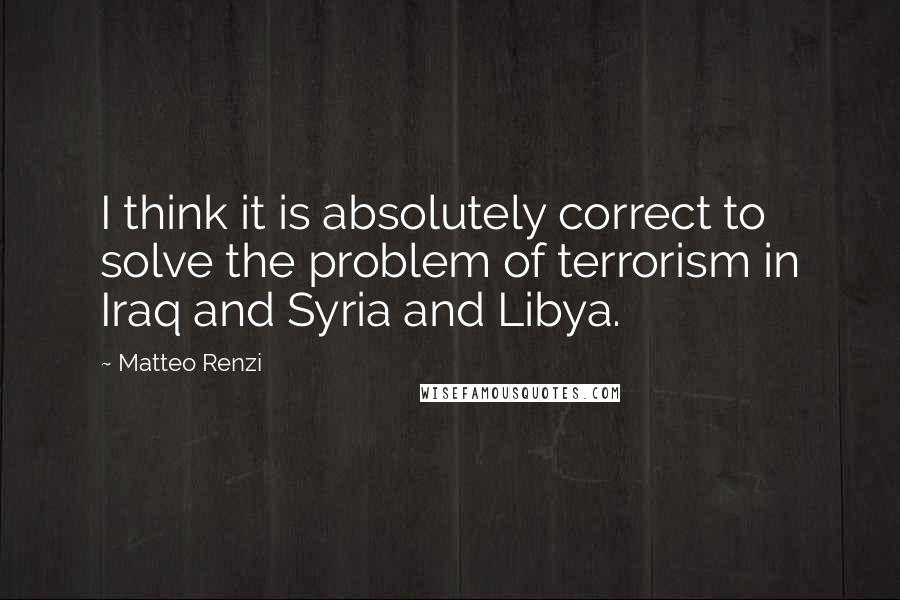 Matteo Renzi Quotes: I think it is absolutely correct to solve the problem of terrorism in Iraq and Syria and Libya.