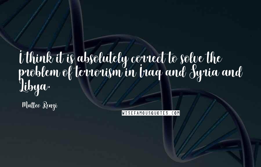 Matteo Renzi Quotes: I think it is absolutely correct to solve the problem of terrorism in Iraq and Syria and Libya.