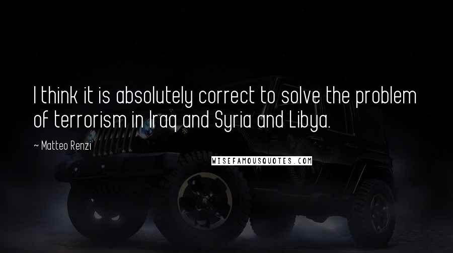 Matteo Renzi Quotes: I think it is absolutely correct to solve the problem of terrorism in Iraq and Syria and Libya.