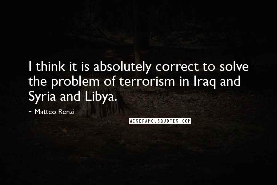 Matteo Renzi Quotes: I think it is absolutely correct to solve the problem of terrorism in Iraq and Syria and Libya.