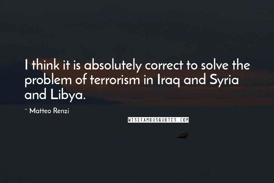 Matteo Renzi Quotes: I think it is absolutely correct to solve the problem of terrorism in Iraq and Syria and Libya.