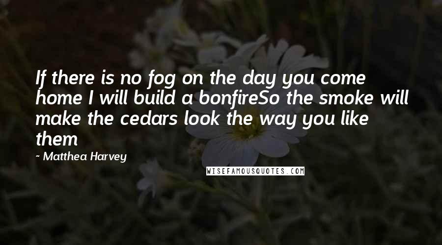 Matthea Harvey Quotes: If there is no fog on the day you come home I will build a bonfireSo the smoke will make the cedars look the way you like them