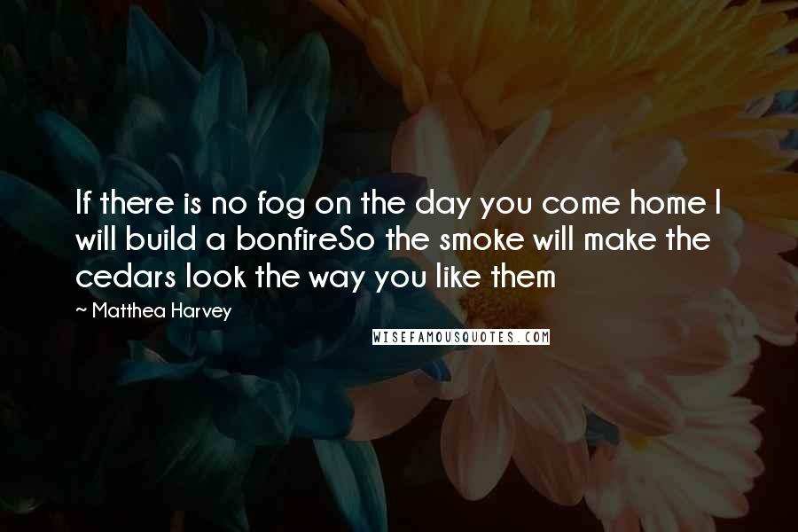 Matthea Harvey Quotes: If there is no fog on the day you come home I will build a bonfireSo the smoke will make the cedars look the way you like them