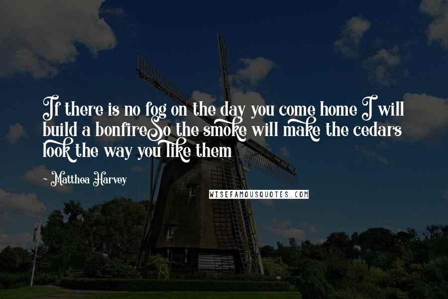 Matthea Harvey Quotes: If there is no fog on the day you come home I will build a bonfireSo the smoke will make the cedars look the way you like them