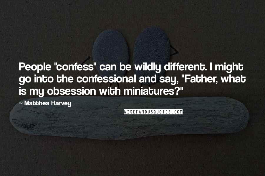 Matthea Harvey Quotes: People "confess" can be wildly different. I might go into the confessional and say, "Father, what is my obsession with miniatures?"