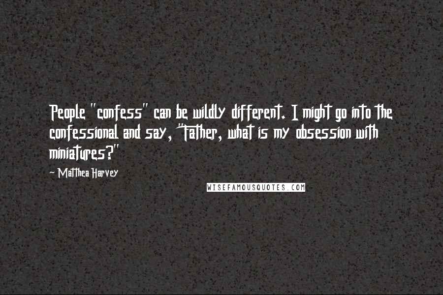 Matthea Harvey Quotes: People "confess" can be wildly different. I might go into the confessional and say, "Father, what is my obsession with miniatures?"