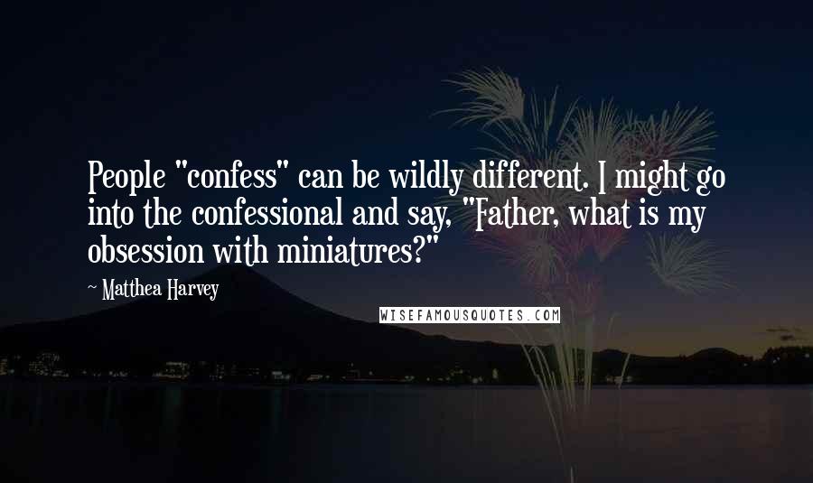 Matthea Harvey Quotes: People "confess" can be wildly different. I might go into the confessional and say, "Father, what is my obsession with miniatures?"