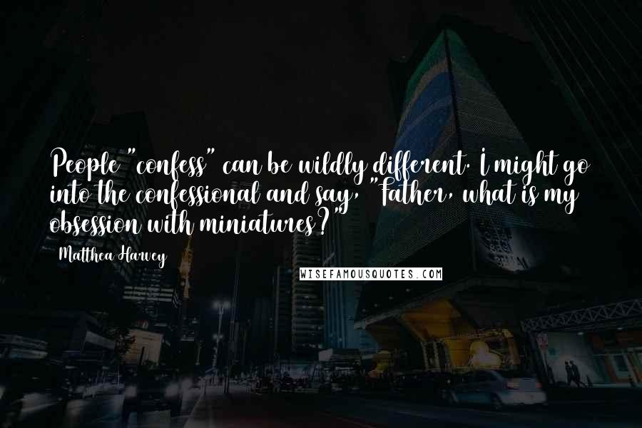 Matthea Harvey Quotes: People "confess" can be wildly different. I might go into the confessional and say, "Father, what is my obsession with miniatures?"