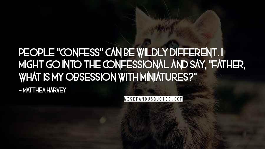 Matthea Harvey Quotes: People "confess" can be wildly different. I might go into the confessional and say, "Father, what is my obsession with miniatures?"