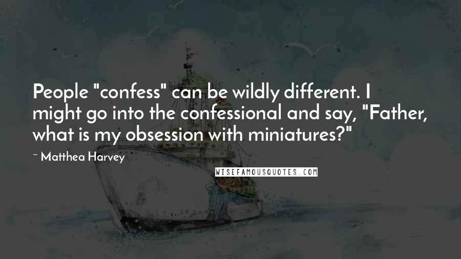 Matthea Harvey Quotes: People "confess" can be wildly different. I might go into the confessional and say, "Father, what is my obsession with miniatures?"