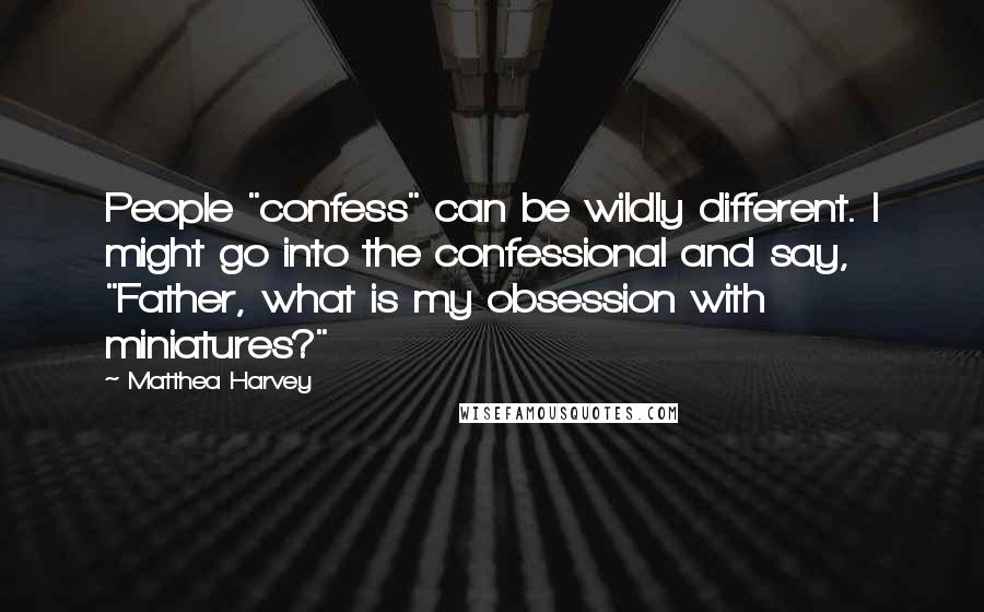 Matthea Harvey Quotes: People "confess" can be wildly different. I might go into the confessional and say, "Father, what is my obsession with miniatures?"