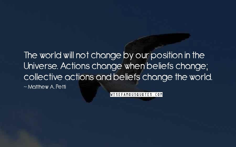 Matthew A. Petti Quotes: The world will not change by our position in the Universe. Actions change when beliefs change; collective actions and beliefs change the world.