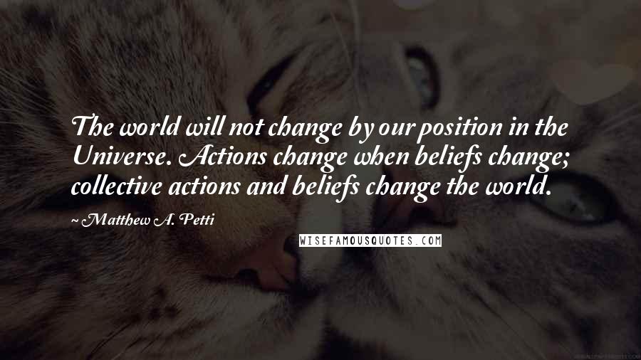 Matthew A. Petti Quotes: The world will not change by our position in the Universe. Actions change when beliefs change; collective actions and beliefs change the world.
