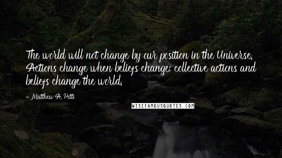 Matthew A. Petti Quotes: The world will not change by our position in the Universe. Actions change when beliefs change; collective actions and beliefs change the world.