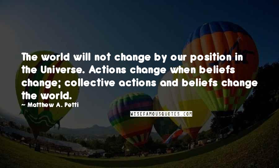 Matthew A. Petti Quotes: The world will not change by our position in the Universe. Actions change when beliefs change; collective actions and beliefs change the world.