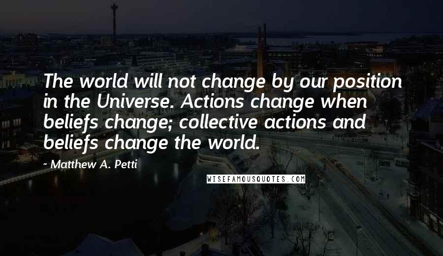 Matthew A. Petti Quotes: The world will not change by our position in the Universe. Actions change when beliefs change; collective actions and beliefs change the world.