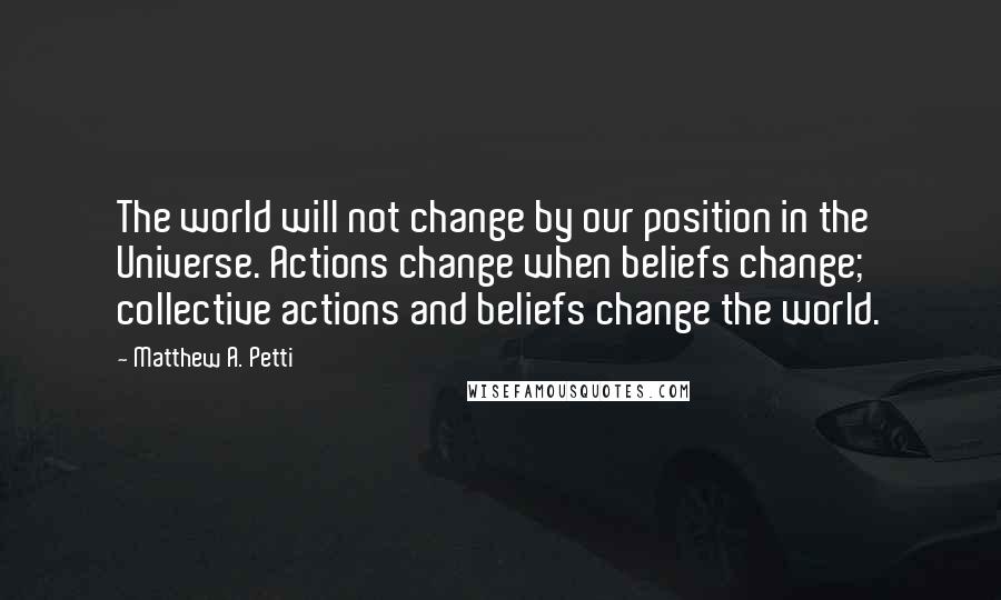 Matthew A. Petti Quotes: The world will not change by our position in the Universe. Actions change when beliefs change; collective actions and beliefs change the world.