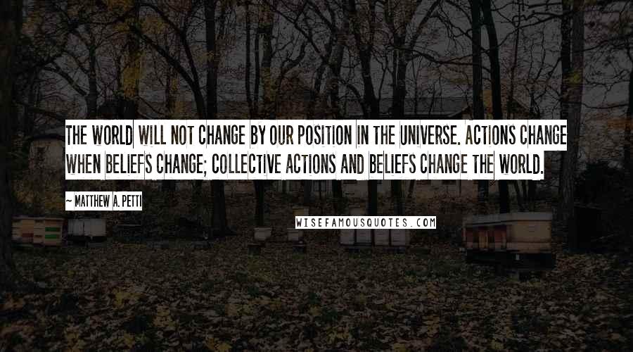 Matthew A. Petti Quotes: The world will not change by our position in the Universe. Actions change when beliefs change; collective actions and beliefs change the world.
