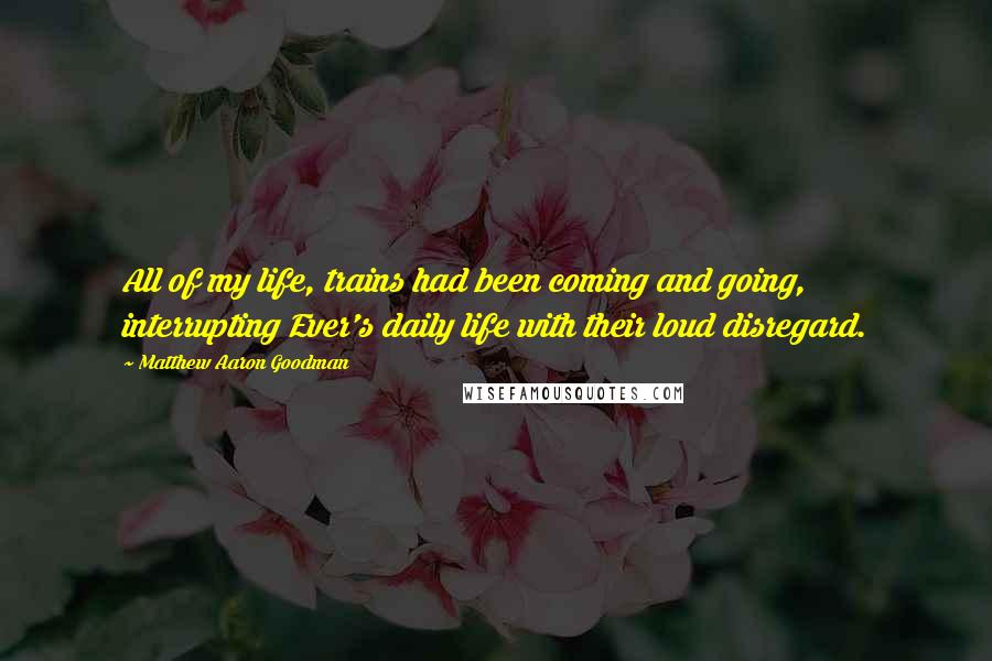 Matthew Aaron Goodman Quotes: All of my life, trains had been coming and going, interrupting Ever's daily life with their loud disregard.