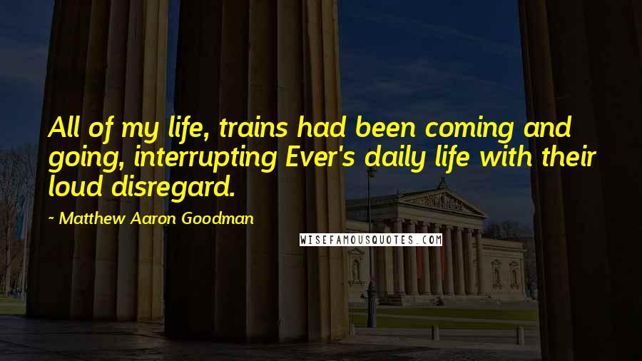 Matthew Aaron Goodman Quotes: All of my life, trains had been coming and going, interrupting Ever's daily life with their loud disregard.