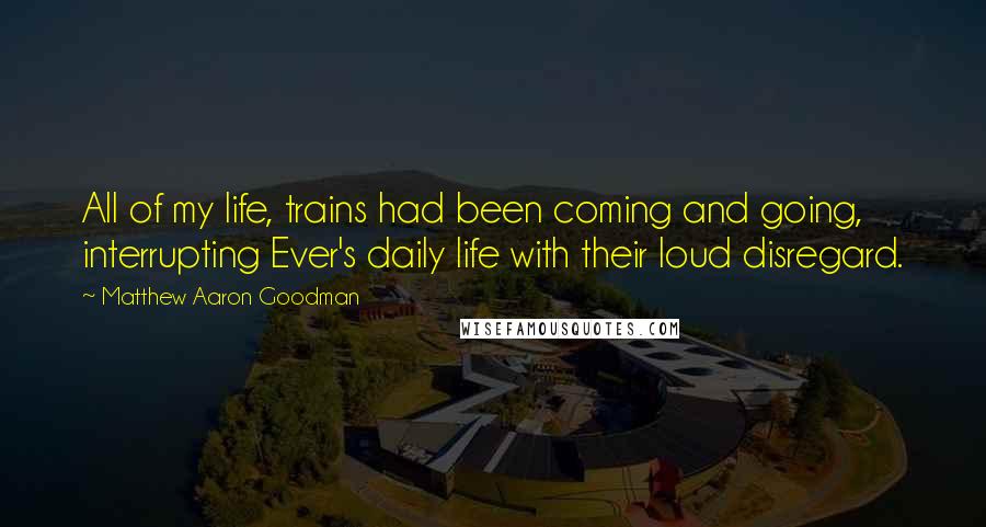 Matthew Aaron Goodman Quotes: All of my life, trains had been coming and going, interrupting Ever's daily life with their loud disregard.