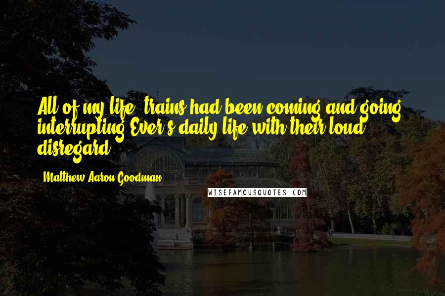 Matthew Aaron Goodman Quotes: All of my life, trains had been coming and going, interrupting Ever's daily life with their loud disregard.