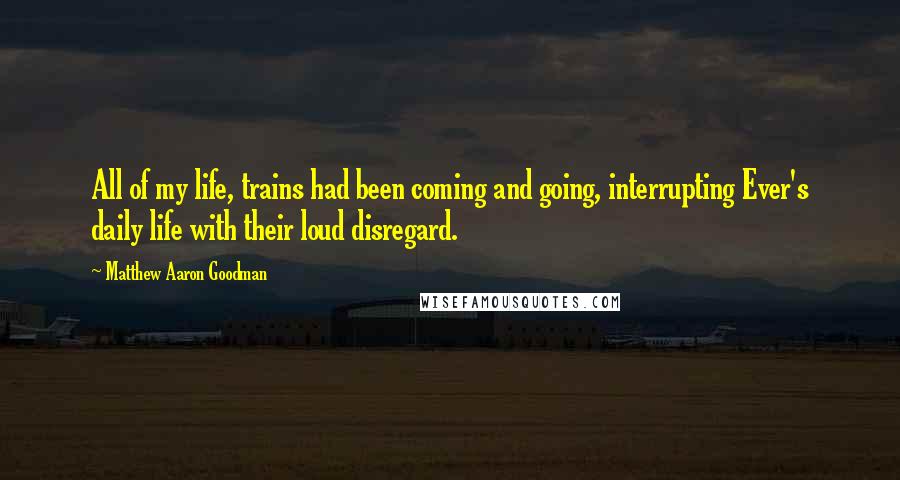 Matthew Aaron Goodman Quotes: All of my life, trains had been coming and going, interrupting Ever's daily life with their loud disregard.