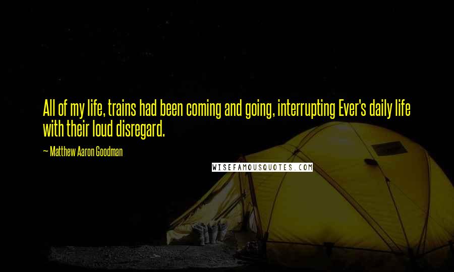 Matthew Aaron Goodman Quotes: All of my life, trains had been coming and going, interrupting Ever's daily life with their loud disregard.