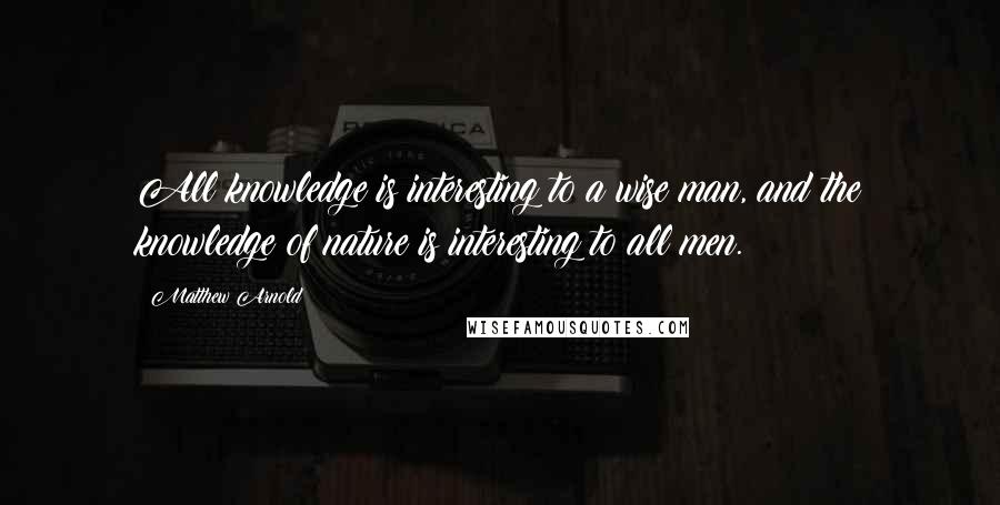 Matthew Arnold Quotes: All knowledge is interesting to a wise man, and the knowledge of nature is interesting to all men.