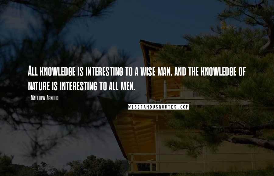 Matthew Arnold Quotes: All knowledge is interesting to a wise man, and the knowledge of nature is interesting to all men.