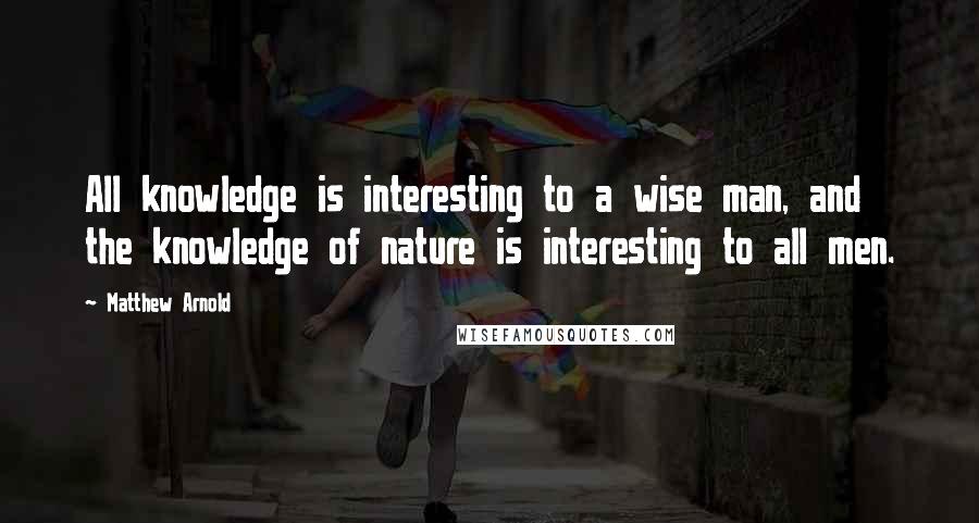 Matthew Arnold Quotes: All knowledge is interesting to a wise man, and the knowledge of nature is interesting to all men.