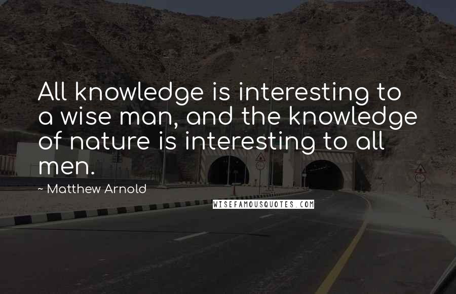 Matthew Arnold Quotes: All knowledge is interesting to a wise man, and the knowledge of nature is interesting to all men.