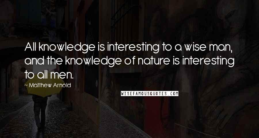 Matthew Arnold Quotes: All knowledge is interesting to a wise man, and the knowledge of nature is interesting to all men.